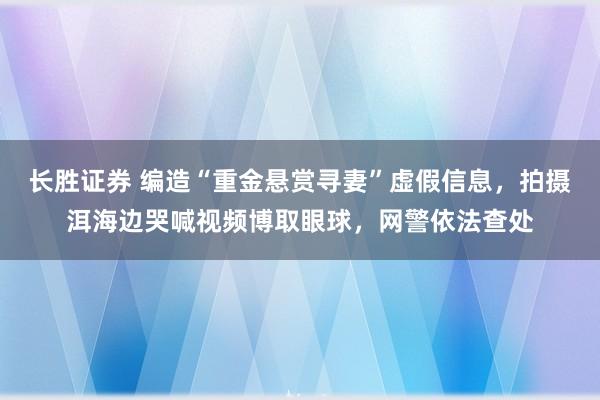 长胜证券 编造“重金悬赏寻妻”虚假信息，拍摄洱海边哭喊视频博取眼球，网警依法查处