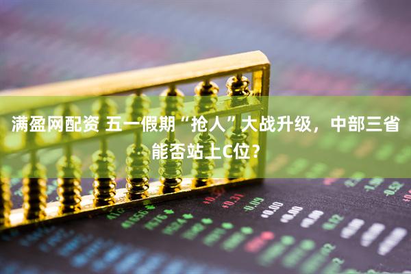 满盈网配资 五一假期“抢人”大战升级，中部三省能否站上C位？