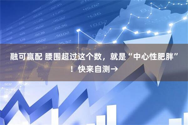 融可赢配 腰围超过这个数，就是“中心性肥胖”！快来自测→