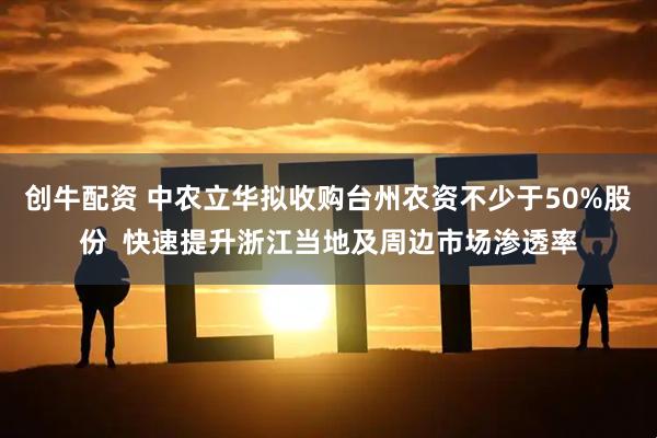 创牛配资 中农立华拟收购台州农资不少于50%股份  快速提升浙江当地及周边市场渗透率