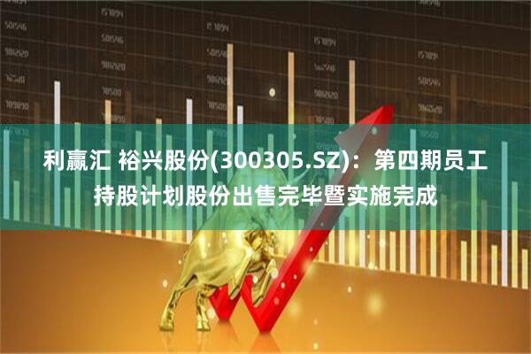 利赢汇 裕兴股份(300305.SZ)：第四期员工持股计划股份出售完毕暨实施完成