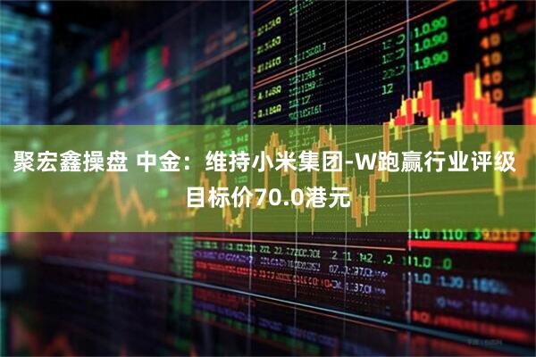聚宏鑫操盘 中金：维持小米集团-W跑赢行业评级 目标价70.0港元