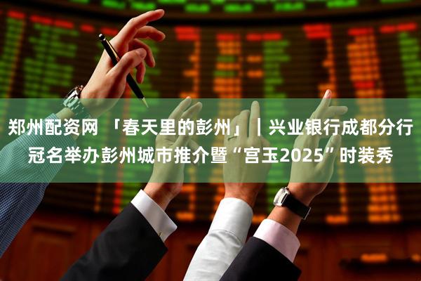 郑州配资网 「春天里的彭州」｜兴业银行成都分行冠名举办彭州城市推介暨“宫玉2025”时装秀