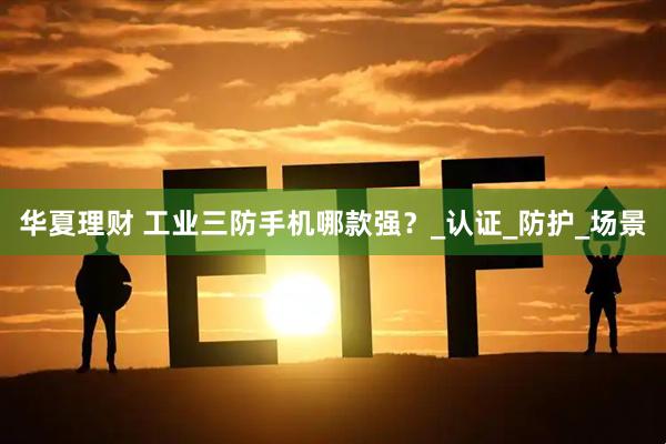 华夏理财 工业三防手机哪款强？_认证_防护_场景