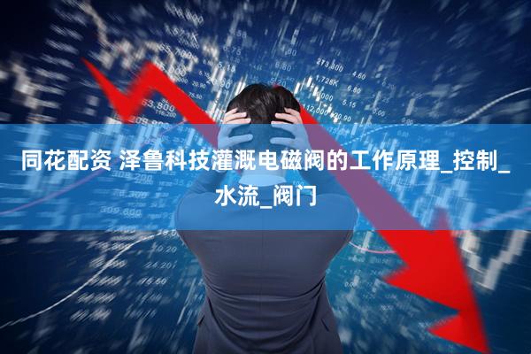 同花配资 泽鲁科技灌溉电磁阀的工作原理_控制_水流_阀门