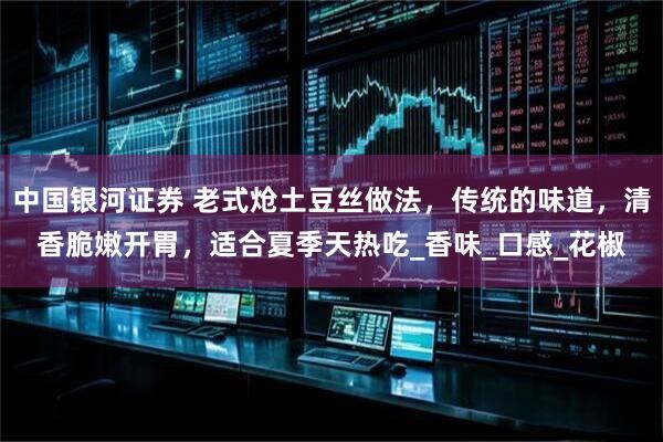 中国银河证券 老式炝土豆丝做法，传统的味道，清香脆嫩开胃，适合夏季天热吃_香味_口感_花椒