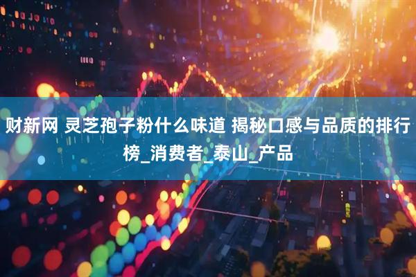 财新网 灵芝孢子粉什么味道 揭秘口感与品质的排行榜_消费者_泰山_产品