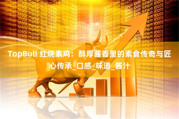 TopBull 红烧素鸡：醇厚酱香里的素食传奇与匠心传承_口感_味道_酱汁