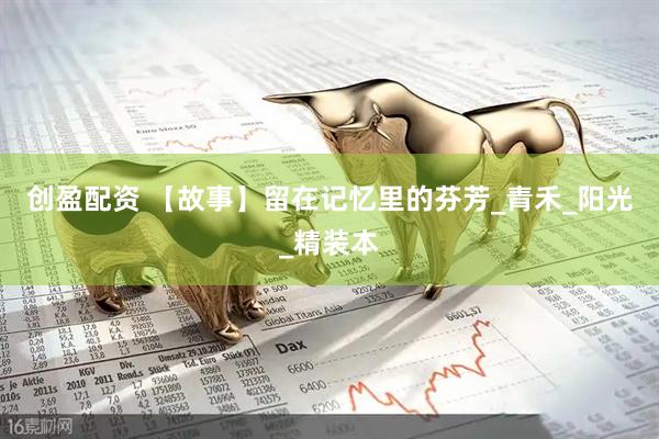 创盈配资 【故事】留在记忆里的芬芳_青禾_阳光_精装本