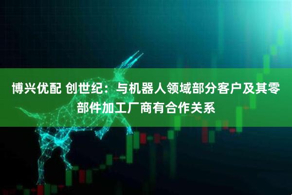 博兴优配 创世纪：与机器人领域部分客户及其零部件加工厂商有合作关系