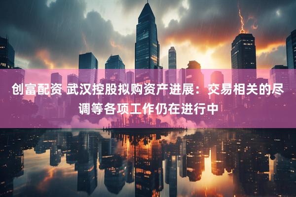 创富配资 武汉控股拟购资产进展：交易相关的尽调等各项工作仍在进行中