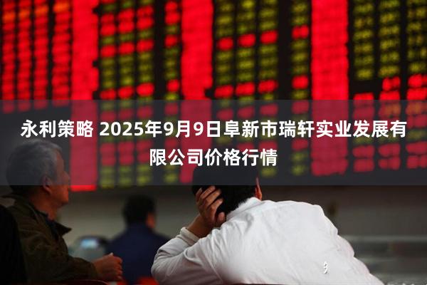永利策略 2025年9月9日阜新市瑞轩实业发展有限公司价格行情