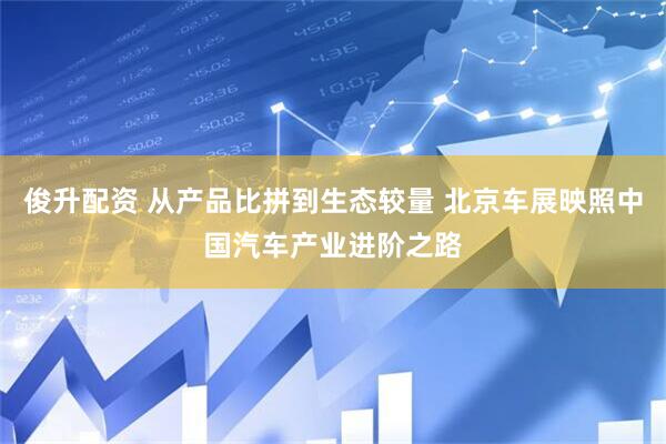 俊升配资 从产品比拼到生态较量 北京车展映照中国汽车产业进阶之路