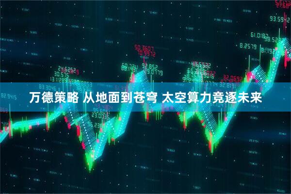 万德策略 从地面到苍穹 太空算力竞逐未来